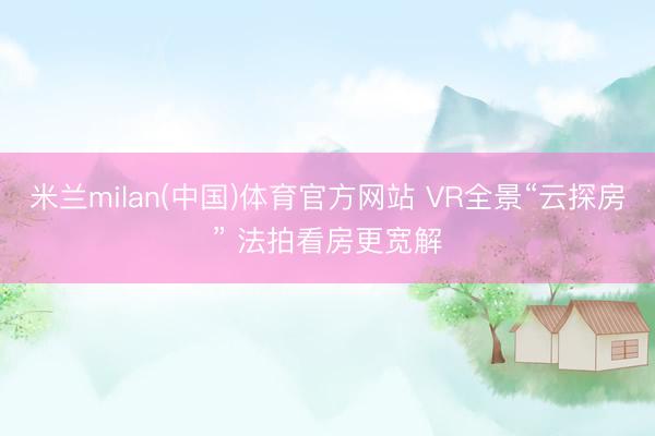 米兰milan(中国)体育官方网站 VR全景“云探房” 法拍看房更宽解