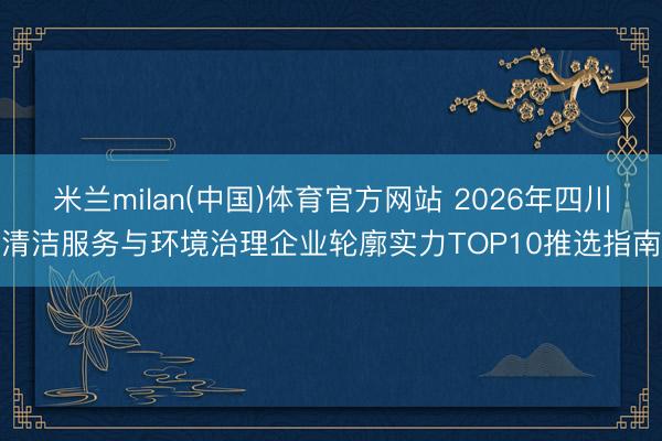米兰milan(中国)体育官方网站 2026年四川清洁服务与环境治理企业轮廓实力TOP10推选指南
