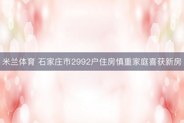 米兰体育 石家庄市2992户住房慎重家庭喜获新房