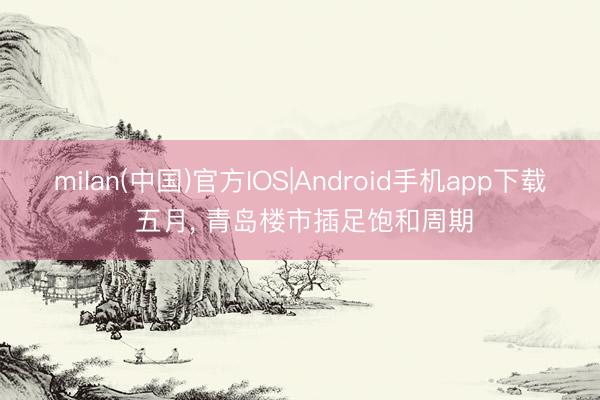 milan(中国)官方IOS|Android手机app下载 五月， 青岛楼市插足饱和周期