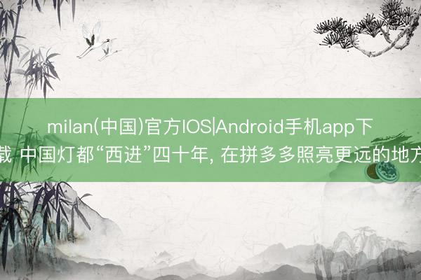 milan(中国)官方IOS|Android手机app下载 中国灯都“西进”四十年， 在拼多多照亮更远的地方