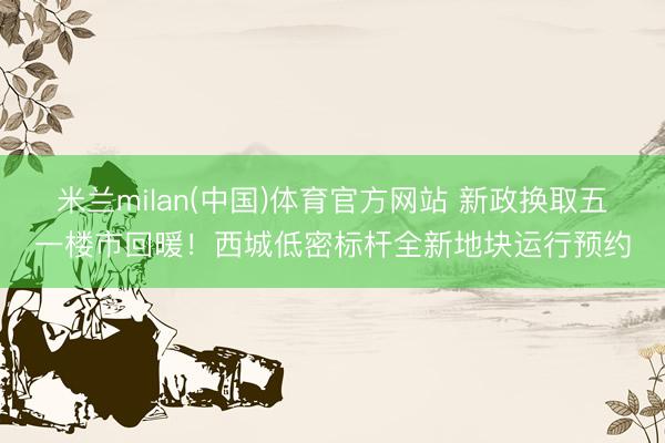 米兰milan(中国)体育官方网站 新政换取五一楼市回暖！西城低密标杆全新地块运行预约