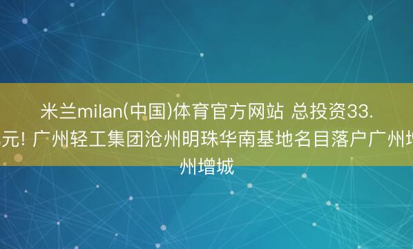 米兰milan(中国)体育官方网站 总投资33.8亿元! 广州轻工集团沧州明珠华南基地名目落户广州增城