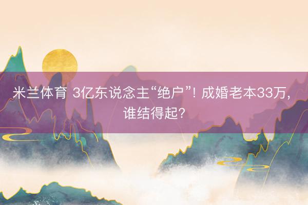 米兰体育 3亿东说念主“绝户”! 成婚老本33万， 谁结得起?