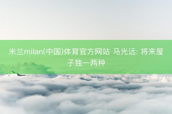 米兰milan(中国)体育官方网站 马光远: 将来屋子独一两种