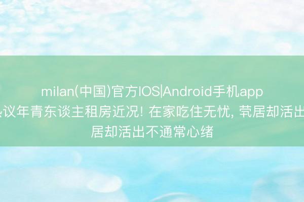 milan(中国)官方IOS|Android手机app下载 全网热议年青东谈主租房近况! 在家吃住无忧， 茕居却活出不通常心绪