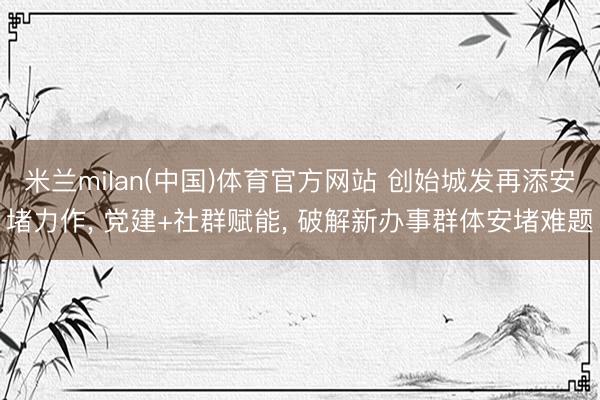 米兰milan(中国)体育官方网站 创始城发再添安堵力作， 党建+社群赋能， 破解新办事群体安堵难题