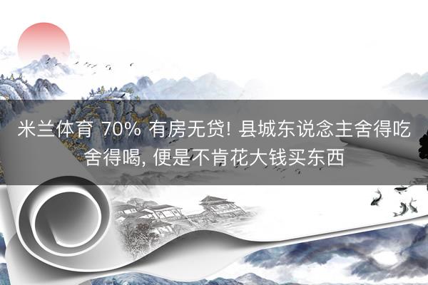 米兰体育 70% 有房无贷! 县城东说念主舍得吃舍得喝， 便是不肯花大钱买东西
