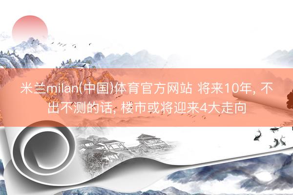 米兰milan(中国)体育官方网站 将来10年， 不出不测的话， 楼市或将迎来4大走向