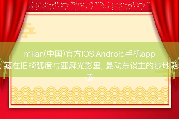 milan(中国)官方IOS|Android手机app下载 藏在旧椅弧度与亚麻光影里， 最动东谈主的步地随和感
