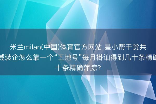 米兰milan(中国)体育官方网站 星小帮干货共享: 区域装企怎么靠一个“工地号”每月褂讪得到几十条精确萍踪?
