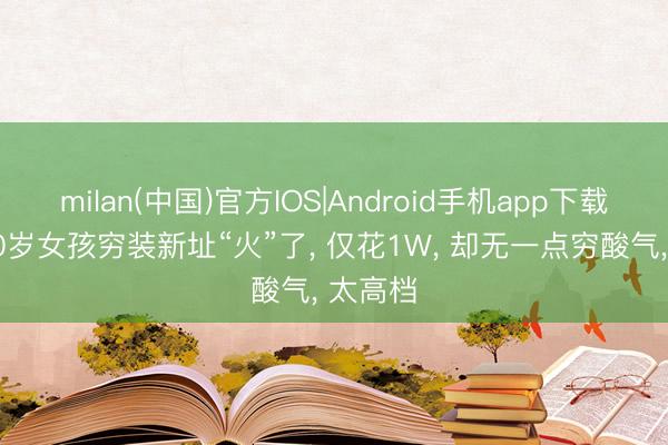 milan(中国)官方IOS|Android手机app下载 河南30岁女孩穷装新址“火”了， 仅花1W， 却无一点穷酸气， 太高档