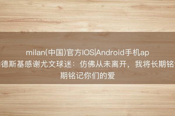 milan(中国)官方IOS|Android手机app下载 贝纳德斯基感谢尤文球迷：仿佛从未离开，我将长期铭记你们的爱