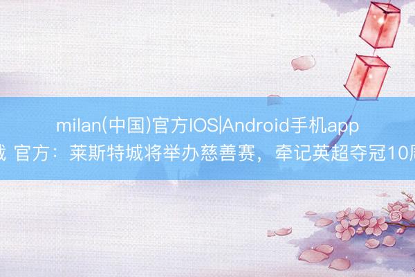 milan(中国)官方IOS|Android手机app下载 官方：莱斯特城将举办慈善赛，牵记英超夺冠10周年