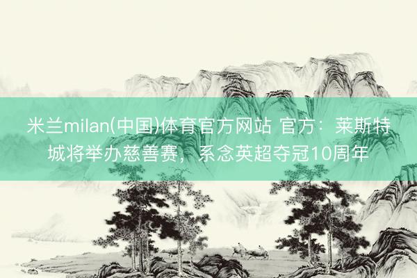 米兰milan(中国)体育官方网站 官方：莱斯特城将举办慈善赛，系念英超夺冠10周年