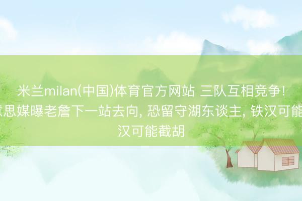 米兰milan(中国)体育官方网站 三队互相竞争! 好意思媒曝老詹下一站去向， 恐留守湖东谈主， 铁汉可能截胡
