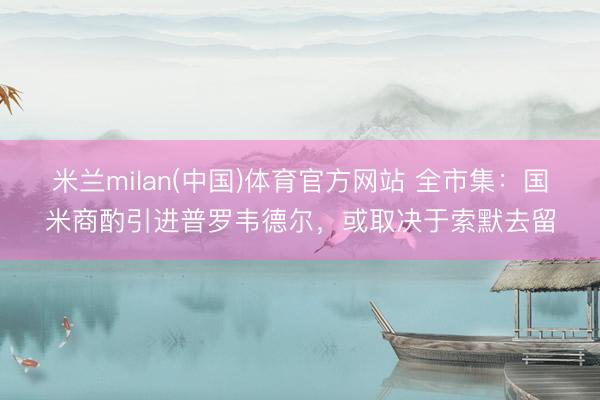 米兰milan(中国)体育官方网站 全市集：国米商酌引进普罗韦德尔，或取决于索默去留