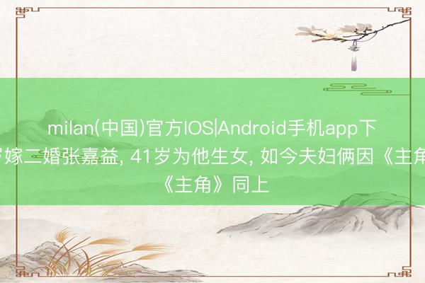 milan(中国)官方IOS|Android手机app下载 38岁嫁二婚张嘉益， 41岁为他生女， 如今夫妇俩因《主角》同上