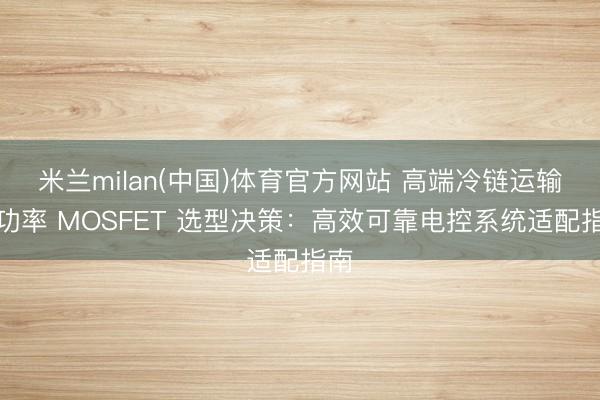 米兰milan(中国)体育官方网站 高端冷链运输车功率 MOSFET 选型决策：高效可靠电控系统适配指南