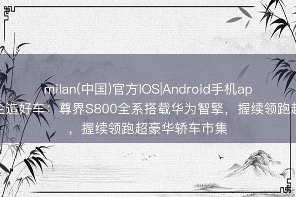 milan(中国)官方IOS|Android手机app下载 助力车企造好车：尊界S800全系搭载华为智擎，握续领跑超豪华轿车市集