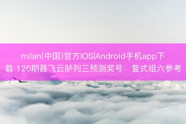 milan(中国)官方IOS|Android手机app下载 126期聂飞云胪列三预测奖号：复式组六参考