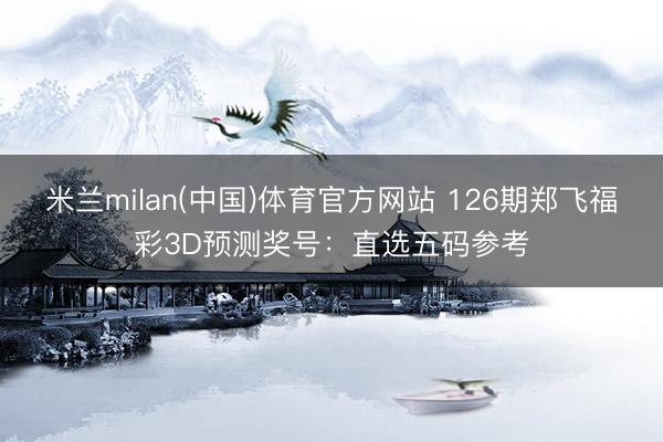 米兰milan(中国)体育官方网站 126期郑飞福彩3D预测奖号：直选五码参考