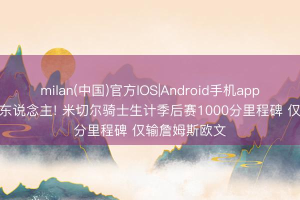 milan(中国)官方IOS|Android手机app下载 队史第3东说念主! 米切尔骑士生计季后赛1000分里程碑 仅输詹姆斯欧文