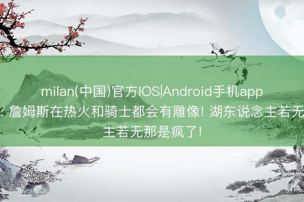 milan(中国)官方IOS|Android手机app下载 格林: 詹姆斯在热火和骑士都会有雕像! 湖东说念主若无那是疯了!