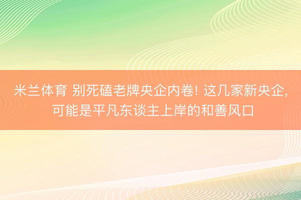 米兰体育 别死磕老牌央企内卷! 这几家新央企， 可能是平凡东谈主上岸的和善风口