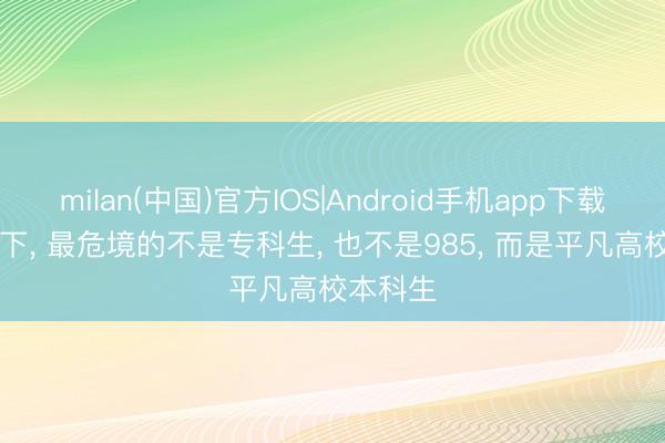 milan(中国)官方IOS|Android手机app下载 AI冲击下， 最危境的不是专科生， 也不是985， 而是平凡高校本科生