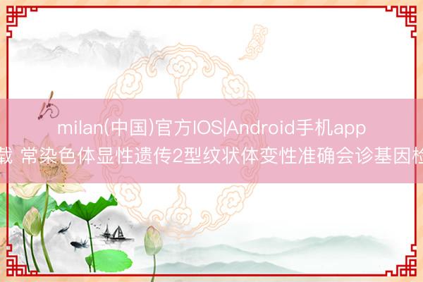 milan(中国)官方IOS|Android手机app下载 常染色体显性遗传2型纹状体变性准确会诊基因检测