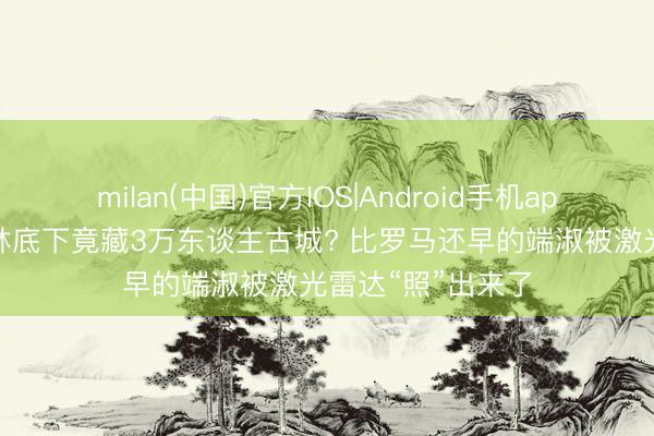 milan(中国)官方IOS|Android手机app下载 亚马逊雨林底下竟藏3万东谈主古城? 比罗马还早的端淑被激光雷达“照”出来了