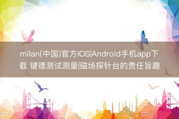 milan(中国)官方IOS|Android手机app下载 键德测试测量|磁场探针台的责任旨趣
