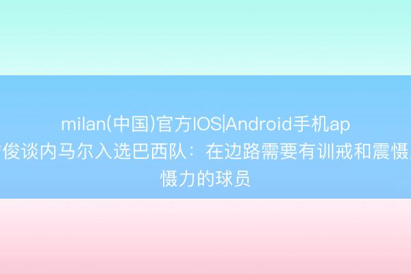 milan(中国)官方IOS|Android手机app下载 詹俊谈内马尔入选巴西队：在边路需要有训戒和震慑力的球员