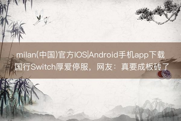 milan(中国)官方IOS|Android手机app下载 国行Switch厚爱停服，网友：真要成板砖了
