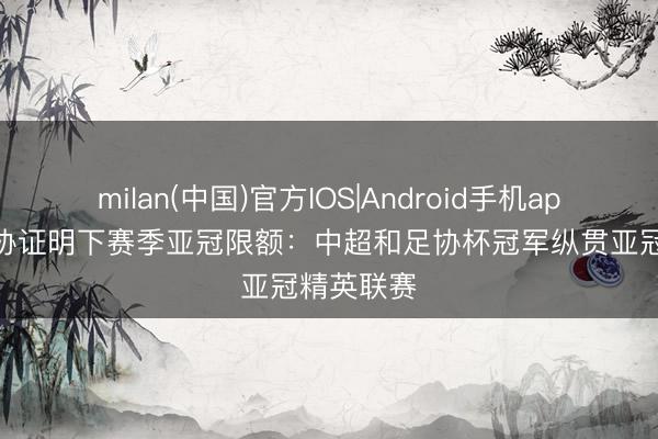 milan(中国)官方IOS|Android手机app下载 足协证明下赛季亚冠限额：中超和足协杯冠军纵贯亚冠精英联赛