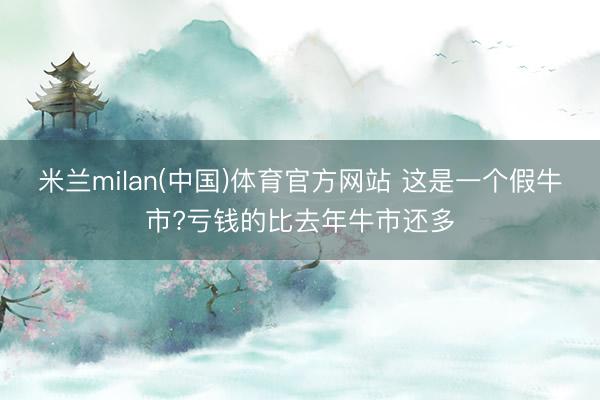 米兰milan(中国)体育官方网站 这是一个假牛市?亏钱的比去年牛市还多