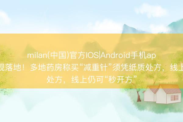 milan(中国)官方IOS|Android手机app下载 购药新规落地！多地药房称买“减重针”须凭纸质处方，线上仍可“秒开方”