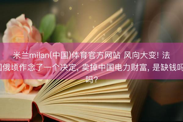 米兰milan(中国)体育官方网站 风向大变! 法国俄顷作念了一个决定， 卖掉中国电力财富， 是缺钱吗?