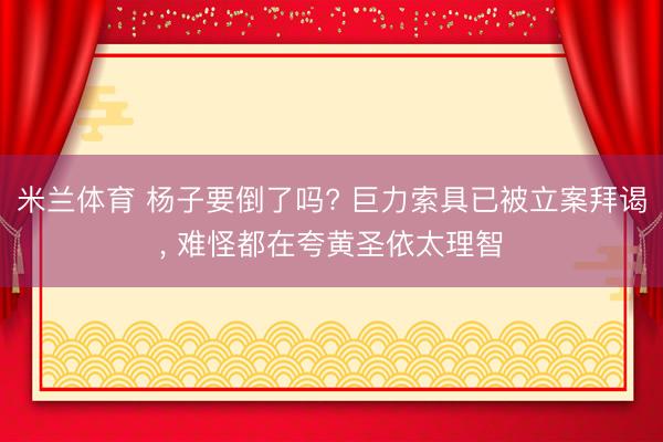 米兰体育 杨子要倒了吗? 巨力索具已被立案拜谒， 难怪都在夸黄圣依太理智
