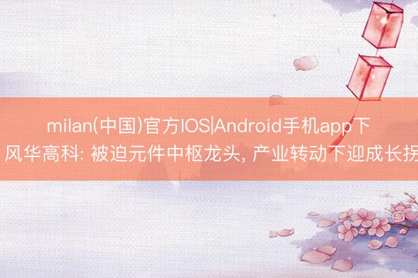 milan(中国)官方IOS|Android手机app下载 风华高科: 被迫元件中枢龙头， 产业转动下迎成长拐点