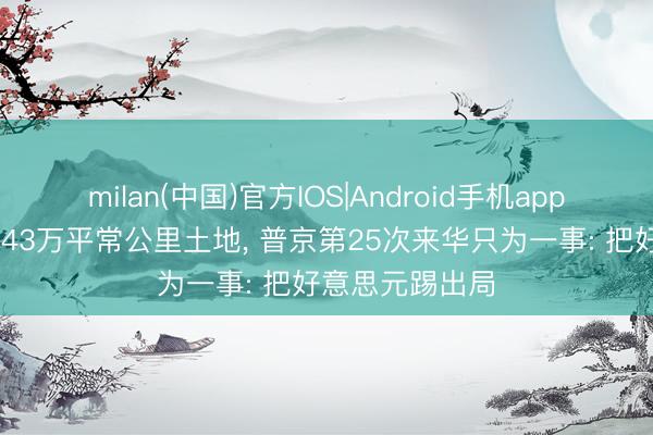milan(中国)官方IOS|Android手机app下载 对华翻开43万平常公里土地， 普京第25次来华只为一事: 把好意思元踢出局