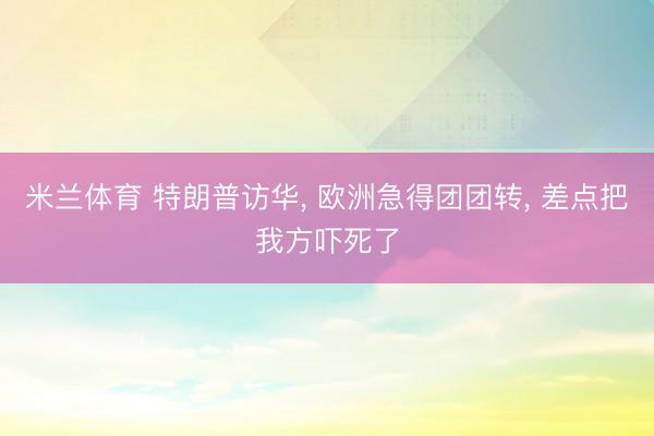 米兰体育 特朗普访华， 欧洲急得团团转， 差点把我方吓死了
