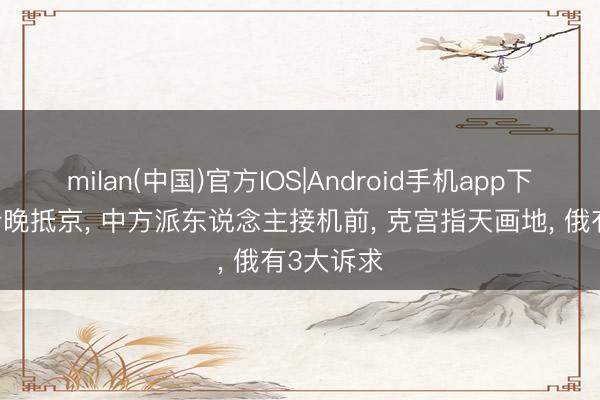 milan(中国)官方IOS|Android手机app下载 普京今晚抵京， 中方派东说念主接机前， 克宫指天画地， 俄有3大诉求
