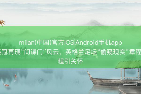 milan(中国)官方IOS|Android手机app下载 英冠再现“间谍门”风云，英格兰足坛“偷窥现实”章程引关怀