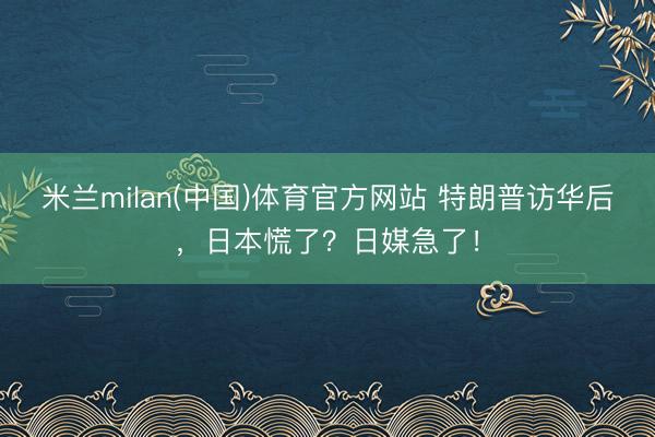 米兰milan(中国)体育官方网站 特朗普访华后，日本慌了？日媒急了！