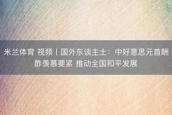 米兰体育 视频丨国外东谈主士：中好意思元首酬酢羡慕要紧 推动全国和平发展