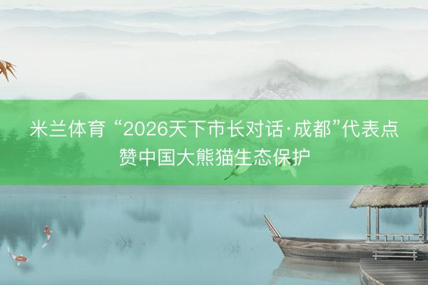 米兰体育 “2026天下市长对话·成都”代表点赞中国大熊猫生态保护