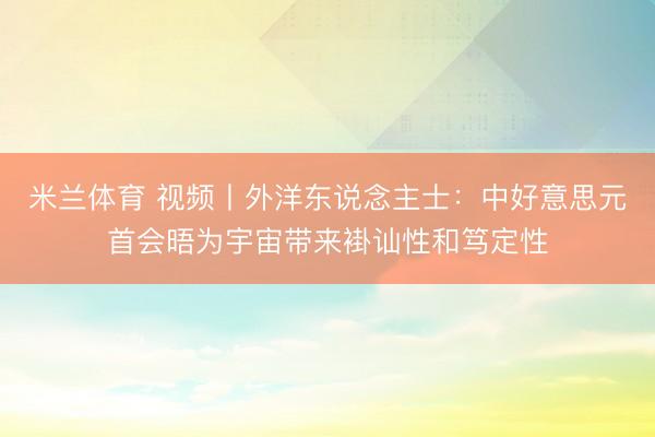 米兰体育 视频丨外洋东说念主士：中好意思元首会晤为宇宙带来褂讪性和笃定性
