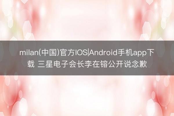 milan(中国)官方IOS|Android手机app下载 三星电子会长李在镕公开说念歉